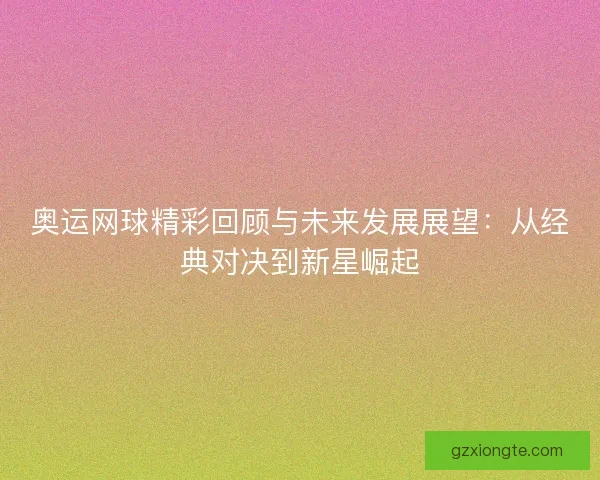 奥运网球精彩回顾与未来发展展望：从经典对决到新星崛起