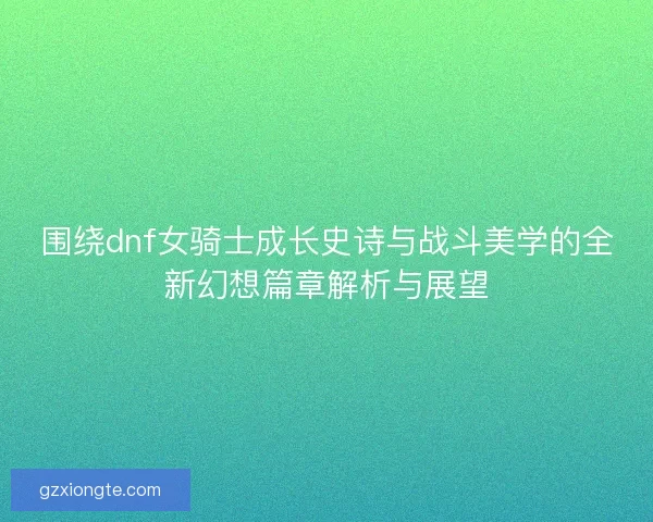 围绕dnf女骑士成长史诗与战斗美学的全新幻想篇章解析与展望