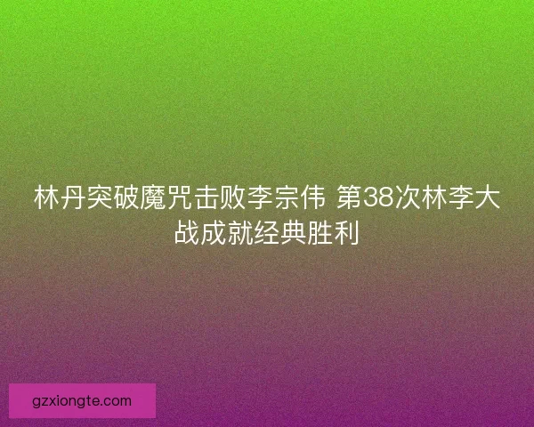 林丹突破魔咒击败李宗伟 第38次林李大战成就经典胜利