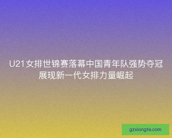 U21女排世锦赛落幕中国青年队强势夺冠展现新一代女排力量崛起
