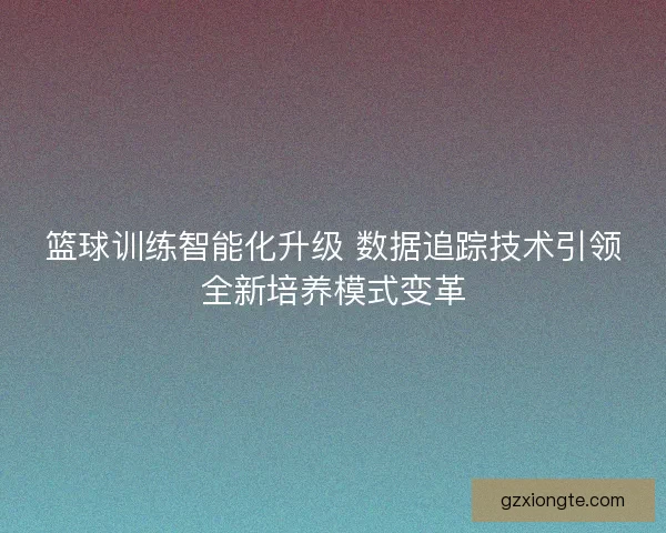 篮球训练智能化升级 数据追踪技术引领全新培养模式变革