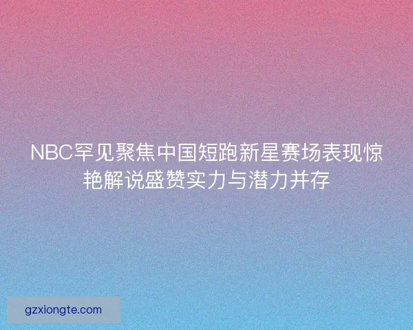 NBC罕见聚焦中国短跑新星赛场表现惊艳解说盛赞实力与潜力并存