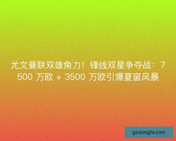 尤文曼联双雄角力！锋线双星争夺战：7500 万欧 + 3500 万欧引爆夏窗风暴
