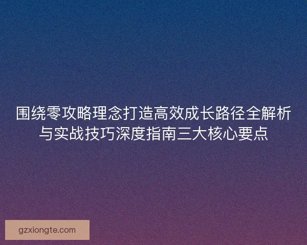 围绕零攻略理念打造高效成长路径全解析与实战技巧深度指南三大核心要点