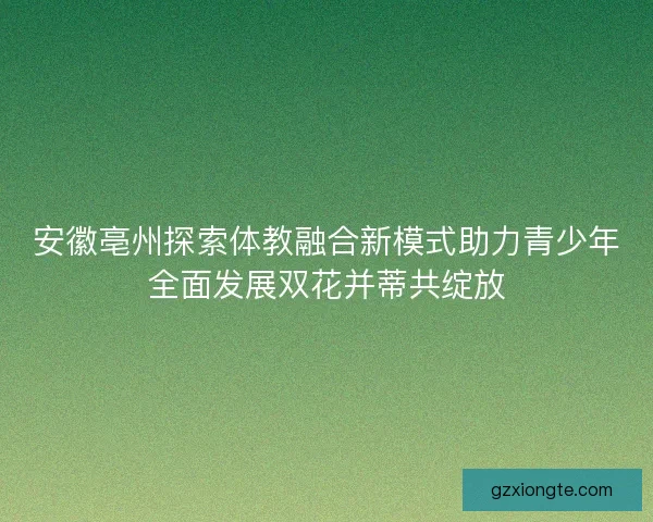 安徽亳州探索体教融合新模式助力青少年全面发展双花并蒂共绽放