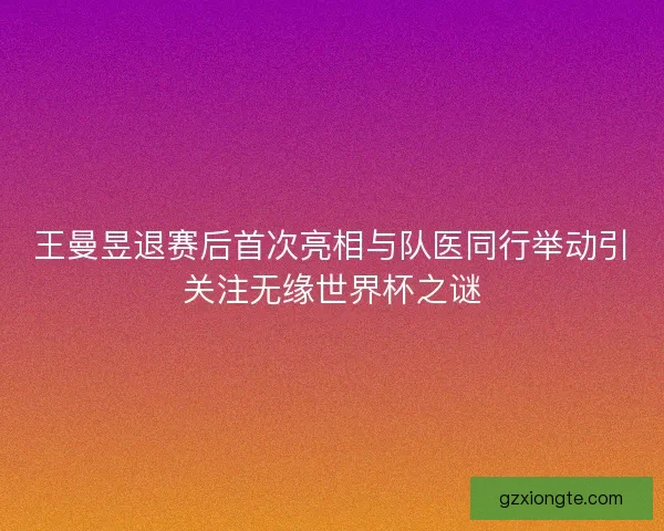 王曼昱退赛后首次亮相与队医同行举动引关注无缘世界杯之谜