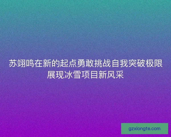 苏翊鸣在新的起点勇敢挑战自我突破极限展现冰雪项目新风采