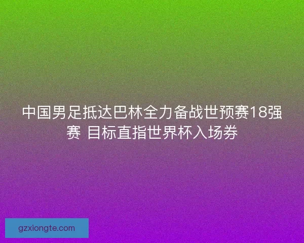 中国男足抵达巴林全力备战世预赛18强赛 目标直指世界杯入场券