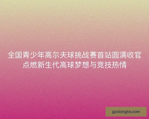 全国青少年高尔夫球挑战赛首站圆满收官点燃新生代高球梦想与竞技热情