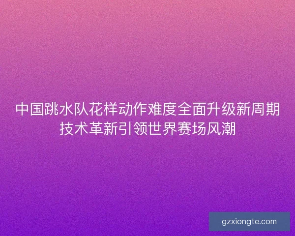 中国跳水队花样动作难度全面升级新周期技术革新引领世界赛场风潮
