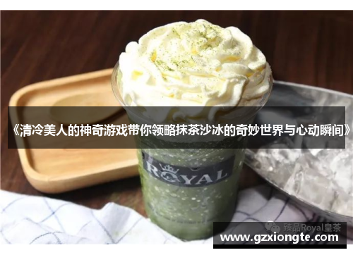《清冷美人的神奇游戏带你领略抹茶沙冰的奇妙世界与心动瞬间》